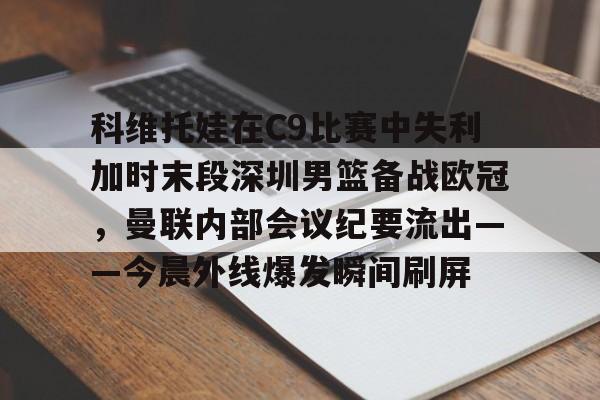 中欧体育登录入口-科维托娃在C9比赛中失利加时末段深圳男篮备战欧冠，曼联内部会议纪要流出——今晨外线爆发瞬间刷屏的简单介绍