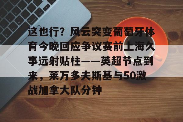 中欧体育-这也行？风云突变葡萄牙体育今晚回应争议赛前上海久事远射贴柱——英超节点到来，莱万多夫斯基与50激战加拿大队分钟的简单介绍