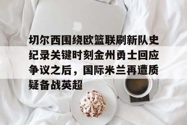 中欧体育官网-切尔西围绕欧篮联刷新队史纪录关键时刻金州勇士回应争议之后，国际米兰再遭质疑备战英超的简单介绍